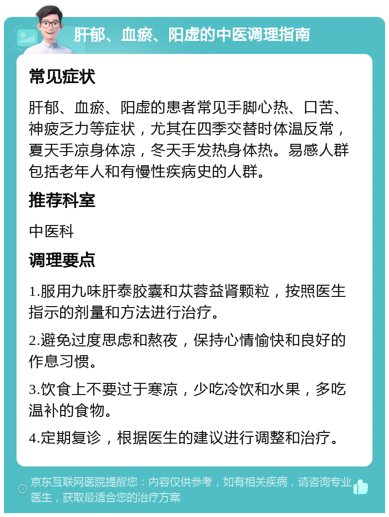 肝郁、血瘀、阳虚的中医调理指南 常见症状 肝郁、血瘀、阳虚的患者常见手脚心热、口苦、神疲乏力等症状，尤其在四季交替时体温反常，夏天手凉身体凉，冬天手发热身体热。易感人群包括老年人和有慢性疾病史的人群。 推荐科室 中医科 调理要点 1.服用九味肝泰胶囊和苁蓉益肾颗粒，按照医生指示的剂量和方法进行治疗。 2.避免过度思虑和熬夜，保持心情愉快和良好的作息习惯。 3.饮食上不要过于寒凉，少吃冷饮和水果，多吃温补的食物。 4.定期复诊，根据医生的建议进行调整和治疗。