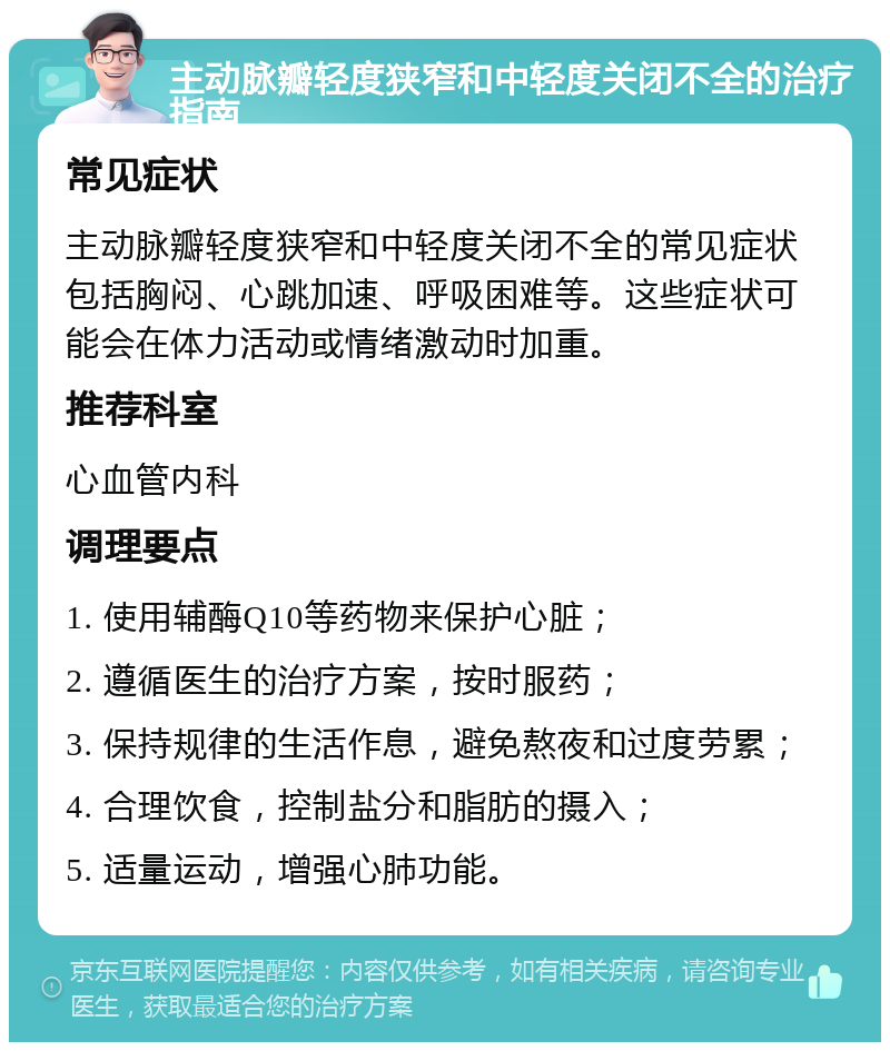 主动脉瓣轻度狭窄和中轻度关闭不全的治疗指南 常见症状 主动脉瓣轻度狭窄和中轻度关闭不全的常见症状包括胸闷、心跳加速、呼吸困难等。这些症状可能会在体力活动或情绪激动时加重。 推荐科室 心血管内科 调理要点 1. 使用辅酶Q10等药物来保护心脏； 2. 遵循医生的治疗方案，按时服药； 3. 保持规律的生活作息，避免熬夜和过度劳累； 4. 合理饮食，控制盐分和脂肪的摄入； 5. 适量运动，增强心肺功能。