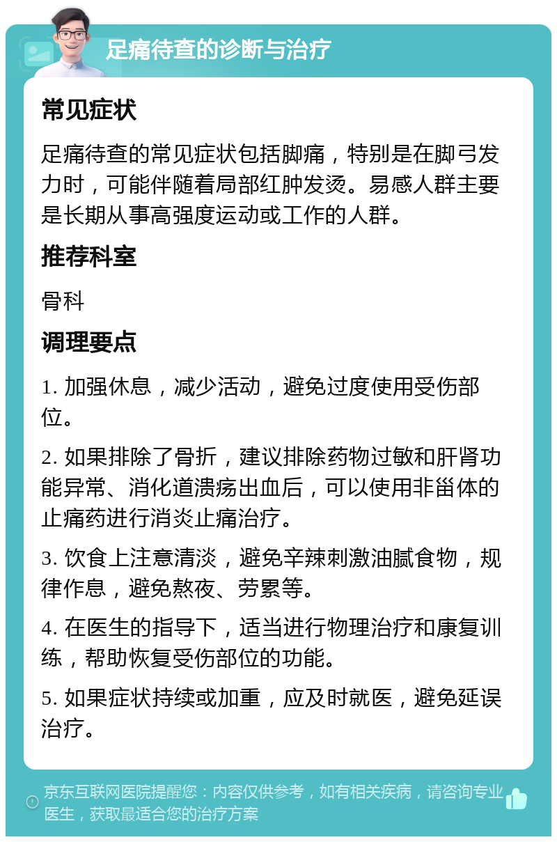 足痛待查的诊断与治疗 常见症状 足痛待查的常见症状包括脚痛，特别是在脚弓发力时，可能伴随着局部红肿发烫。易感人群主要是长期从事高强度运动或工作的人群。 推荐科室 骨科 调理要点 1. 加强休息，减少活动，避免过度使用受伤部位。 2. 如果排除了骨折，建议排除药物过敏和肝肾功能异常、消化道溃疡出血后，可以使用非甾体的止痛药进行消炎止痛治疗。 3. 饮食上注意清淡，避免辛辣刺激油腻食物，规律作息，避免熬夜、劳累等。 4. 在医生的指导下，适当进行物理治疗和康复训练，帮助恢复受伤部位的功能。 5. 如果症状持续或加重，应及时就医，避免延误治疗。