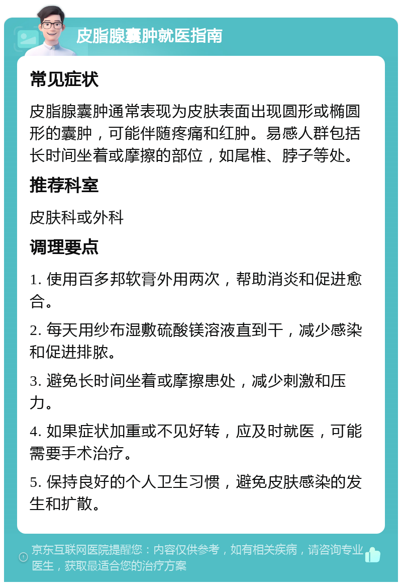 皮脂腺囊肿就医指南 常见症状 皮脂腺囊肿通常表现为皮肤表面出现圆形或椭圆形的囊肿，可能伴随疼痛和红肿。易感人群包括长时间坐着或摩擦的部位，如尾椎、脖子等处。 推荐科室 皮肤科或外科 调理要点 1. 使用百多邦软膏外用两次，帮助消炎和促进愈合。 2. 每天用纱布湿敷硫酸镁溶液直到干，减少感染和促进排脓。 3. 避免长时间坐着或摩擦患处，减少刺激和压力。 4. 如果症状加重或不见好转，应及时就医，可能需要手术治疗。 5. 保持良好的个人卫生习惯，避免皮肤感染的发生和扩散。