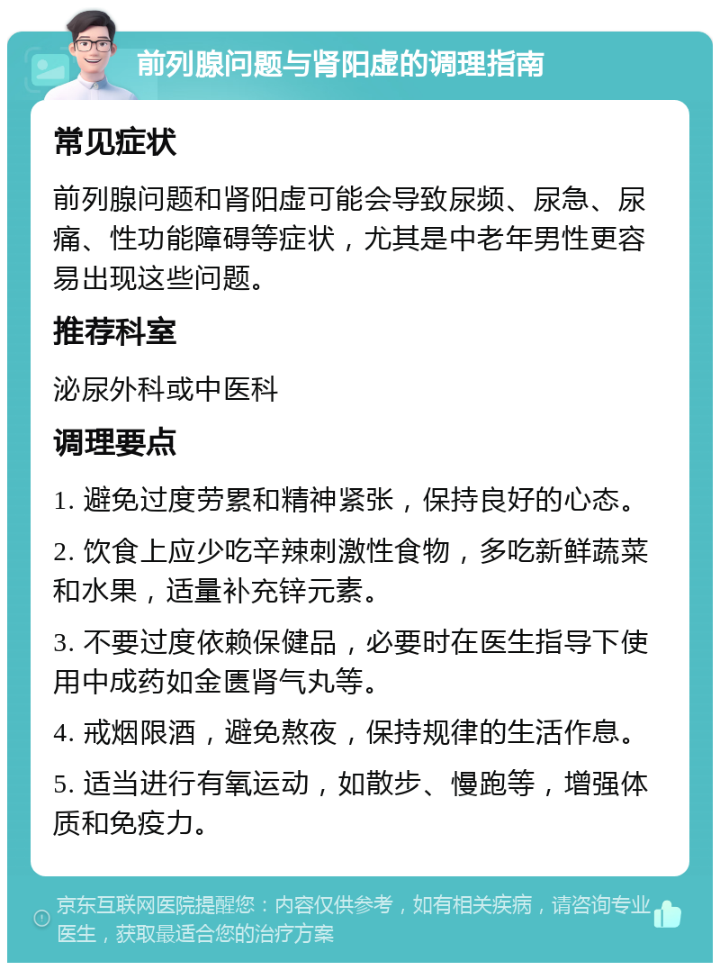 前列腺问题与肾阳虚的调理指南 常见症状 前列腺问题和肾阳虚可能会导致尿频、尿急、尿痛、性功能障碍等症状，尤其是中老年男性更容易出现这些问题。 推荐科室 泌尿外科或中医科 调理要点 1. 避免过度劳累和精神紧张，保持良好的心态。 2. 饮食上应少吃辛辣刺激性食物，多吃新鲜蔬菜和水果，适量补充锌元素。 3. 不要过度依赖保健品，必要时在医生指导下使用中成药如金匮肾气丸等。 4. 戒烟限酒，避免熬夜，保持规律的生活作息。 5. 适当进行有氧运动，如散步、慢跑等，增强体质和免疫力。