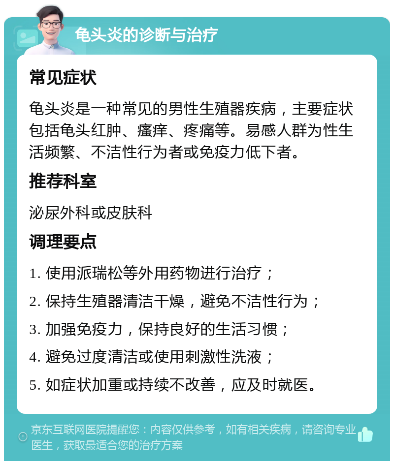 龟头炎的诊断与治疗 常见症状 龟头炎是一种常见的男性生殖器疾病，主要症状包括龟头红肿、瘙痒、疼痛等。易感人群为性生活频繁、不洁性行为者或免疫力低下者。 推荐科室 泌尿外科或皮肤科 调理要点 1. 使用派瑞松等外用药物进行治疗； 2. 保持生殖器清洁干燥，避免不洁性行为； 3. 加强免疫力，保持良好的生活习惯； 4. 避免过度清洁或使用刺激性洗液； 5. 如症状加重或持续不改善，应及时就医。