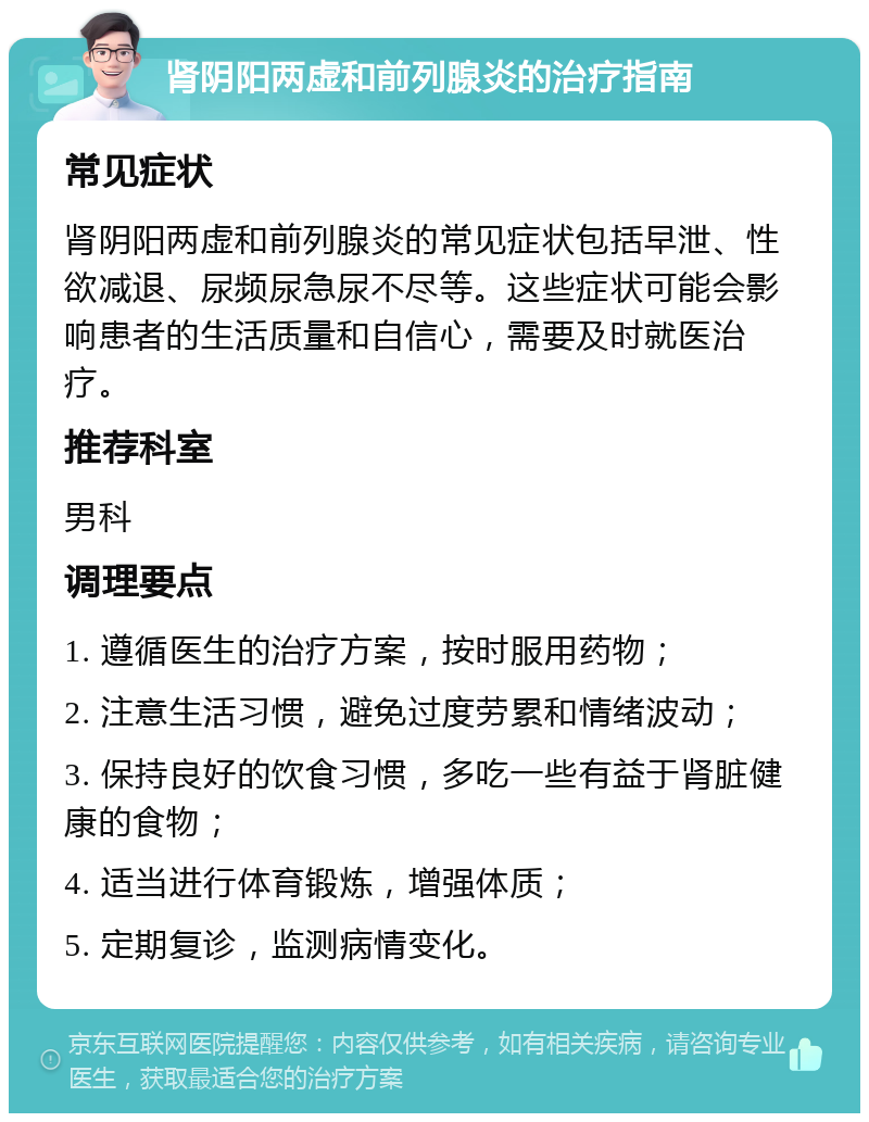 肾阴阳两虚和前列腺炎的治疗指南 常见症状 肾阴阳两虚和前列腺炎的常见症状包括早泄、性欲减退、尿频尿急尿不尽等。这些症状可能会影响患者的生活质量和自信心，需要及时就医治疗。 推荐科室 男科 调理要点 1. 遵循医生的治疗方案，按时服用药物； 2. 注意生活习惯，避免过度劳累和情绪波动； 3. 保持良好的饮食习惯，多吃一些有益于肾脏健康的食物； 4. 适当进行体育锻炼，增强体质； 5. 定期复诊，监测病情变化。