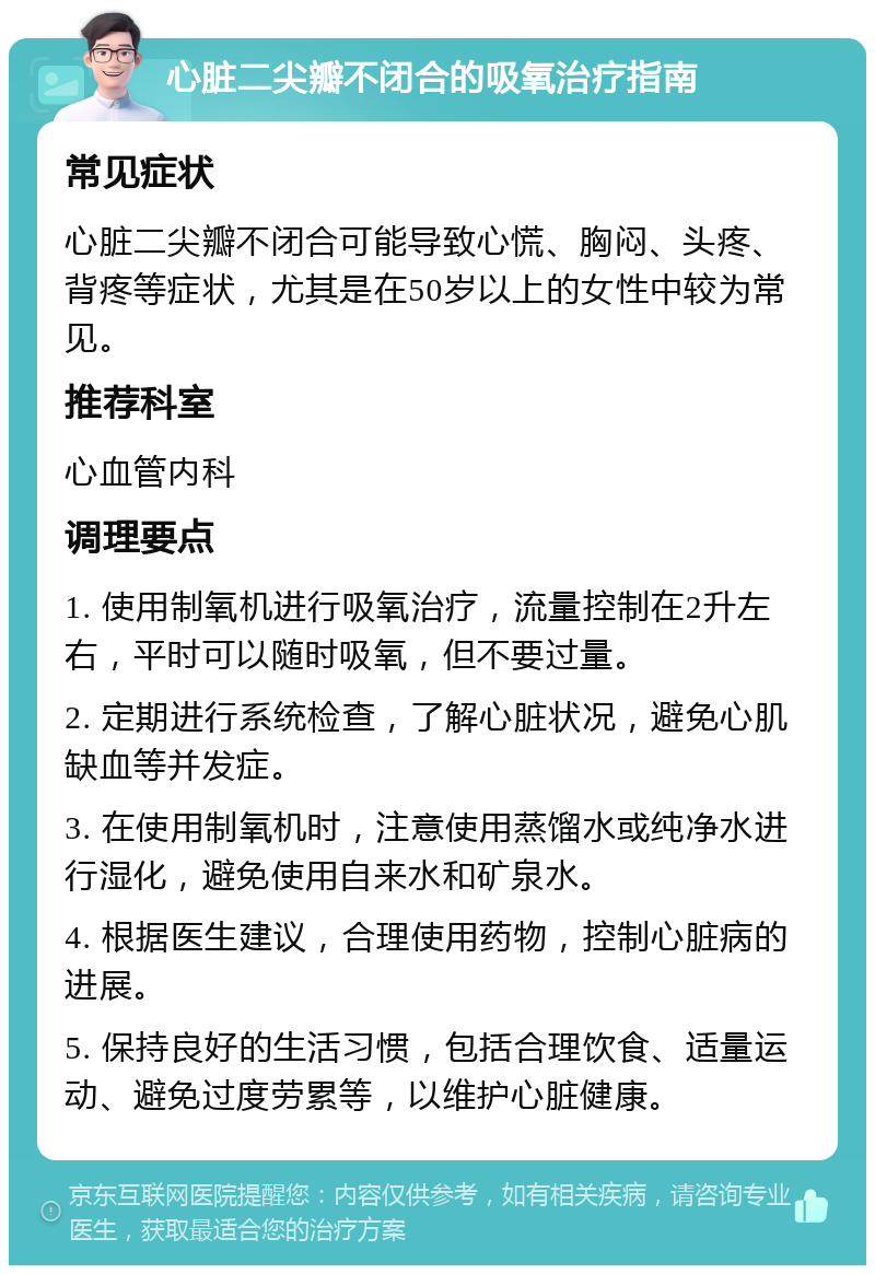 心脏二尖瓣不闭合的吸氧治疗指南 常见症状 心脏二尖瓣不闭合可能导致心慌、胸闷、头疼、背疼等症状，尤其是在50岁以上的女性中较为常见。 推荐科室 心血管内科 调理要点 1. 使用制氧机进行吸氧治疗，流量控制在2升左右，平时可以随时吸氧，但不要过量。 2. 定期进行系统检查，了解心脏状况，避免心肌缺血等并发症。 3. 在使用制氧机时，注意使用蒸馏水或纯净水进行湿化，避免使用自来水和矿泉水。 4. 根据医生建议，合理使用药物，控制心脏病的进展。 5. 保持良好的生活习惯，包括合理饮食、适量运动、避免过度劳累等，以维护心脏健康。