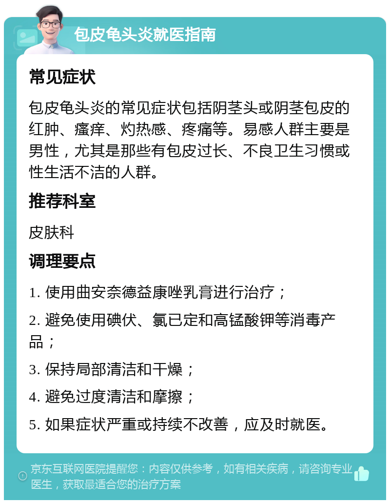 包皮龟头炎就医指南 常见症状 包皮龟头炎的常见症状包括阴茎头或阴茎包皮的红肿、瘙痒、灼热感、疼痛等。易感人群主要是男性，尤其是那些有包皮过长、不良卫生习惯或性生活不洁的人群。 推荐科室 皮肤科 调理要点 1. 使用曲安奈德益康唑乳膏进行治疗； 2. 避免使用碘伏、氯已定和高锰酸钾等消毒产品； 3. 保持局部清洁和干燥； 4. 避免过度清洁和摩擦； 5. 如果症状严重或持续不改善，应及时就医。