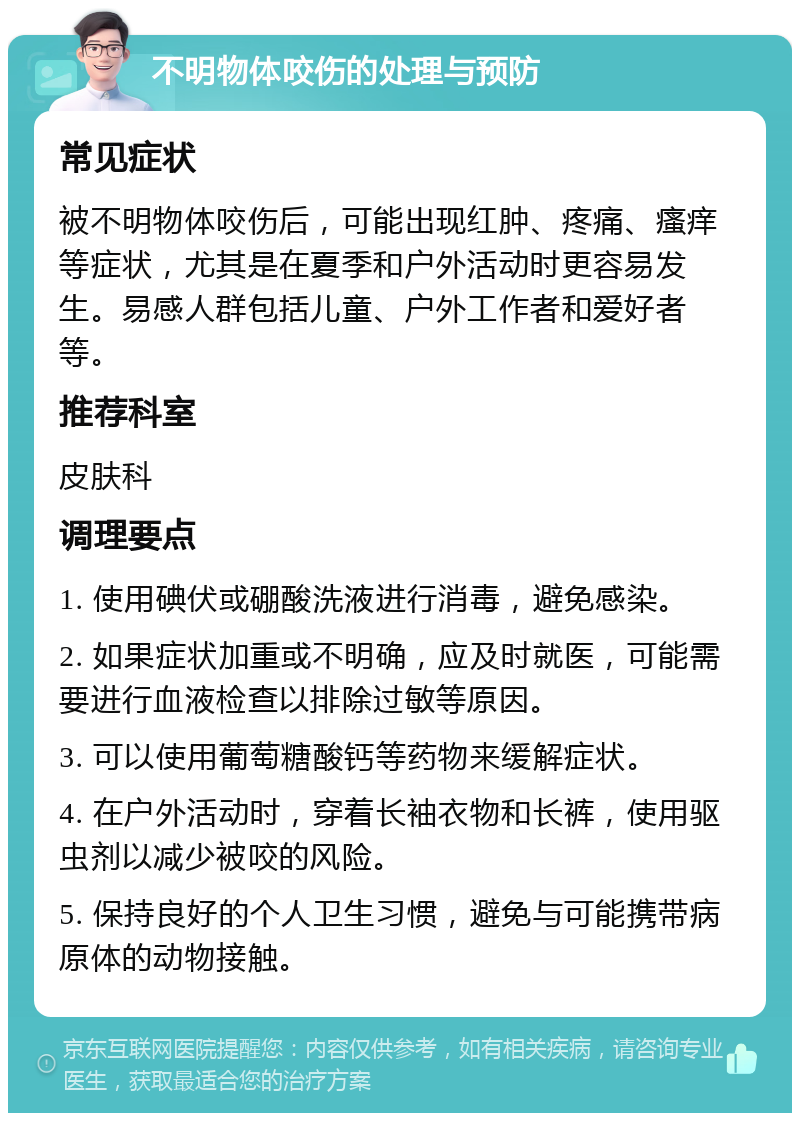 不明物体咬伤的处理与预防 常见症状 被不明物体咬伤后，可能出现红肿、疼痛、瘙痒等症状，尤其是在夏季和户外活动时更容易发生。易感人群包括儿童、户外工作者和爱好者等。 推荐科室 皮肤科 调理要点 1. 使用碘伏或硼酸洗液进行消毒，避免感染。 2. 如果症状加重或不明确，应及时就医，可能需要进行血液检查以排除过敏等原因。 3. 可以使用葡萄糖酸钙等药物来缓解症状。 4. 在户外活动时，穿着长袖衣物和长裤，使用驱虫剂以减少被咬的风险。 5. 保持良好的个人卫生习惯，避免与可能携带病原体的动物接触。