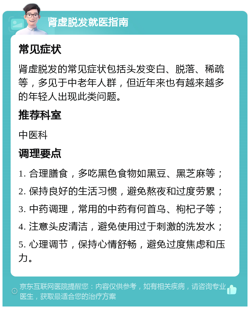 肾虚脱发就医指南 常见症状 肾虚脱发的常见症状包括头发变白、脱落、稀疏等，多见于中老年人群，但近年来也有越来越多的年轻人出现此类问题。 推荐科室 中医科 调理要点 1. 合理膳食，多吃黑色食物如黑豆、黑芝麻等； 2. 保持良好的生活习惯，避免熬夜和过度劳累； 3. 中药调理，常用的中药有何首乌、枸杞子等； 4. 注意头皮清洁，避免使用过于刺激的洗发水； 5. 心理调节，保持心情舒畅，避免过度焦虑和压力。