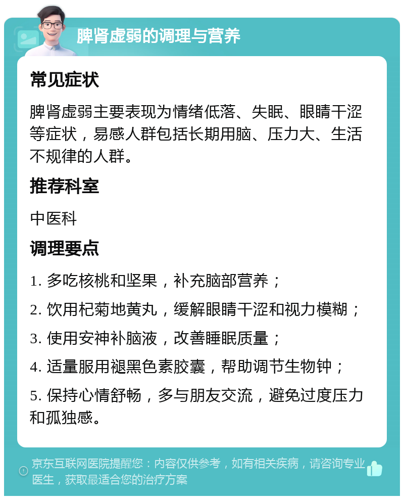 脾肾虚弱的调理与营养 常见症状 脾肾虚弱主要表现为情绪低落、失眠、眼睛干涩等症状，易感人群包括长期用脑、压力大、生活不规律的人群。 推荐科室 中医科 调理要点 1. 多吃核桃和坚果，补充脑部营养； 2. 饮用杞菊地黄丸，缓解眼睛干涩和视力模糊； 3. 使用安神补脑液，改善睡眠质量； 4. 适量服用褪黑色素胶囊，帮助调节生物钟； 5. 保持心情舒畅，多与朋友交流，避免过度压力和孤独感。