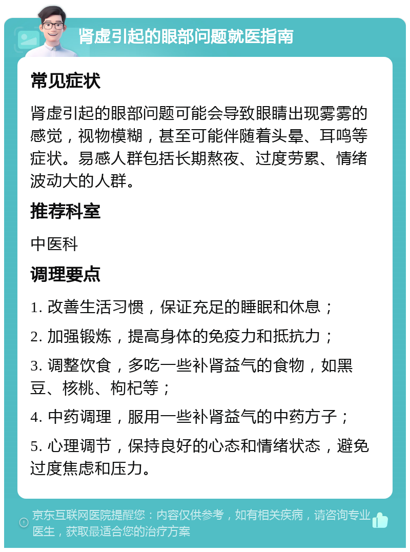 肾虚引起的眼部问题就医指南 常见症状 肾虚引起的眼部问题可能会导致眼睛出现雾雾的感觉，视物模糊，甚至可能伴随着头晕、耳鸣等症状。易感人群包括长期熬夜、过度劳累、情绪波动大的人群。 推荐科室 中医科 调理要点 1. 改善生活习惯，保证充足的睡眠和休息； 2. 加强锻炼，提高身体的免疫力和抵抗力； 3. 调整饮食，多吃一些补肾益气的食物，如黑豆、核桃、枸杞等； 4. 中药调理，服用一些补肾益气的中药方子； 5. 心理调节，保持良好的心态和情绪状态，避免过度焦虑和压力。