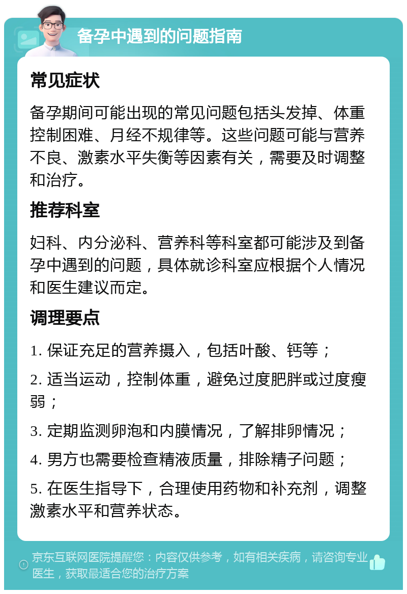 备孕中遇到的问题指南 常见症状 备孕期间可能出现的常见问题包括头发掉、体重控制困难、月经不规律等。这些问题可能与营养不良、激素水平失衡等因素有关，需要及时调整和治疗。 推荐科室 妇科、内分泌科、营养科等科室都可能涉及到备孕中遇到的问题，具体就诊科室应根据个人情况和医生建议而定。 调理要点 1. 保证充足的营养摄入，包括叶酸、钙等； 2. 适当运动，控制体重，避免过度肥胖或过度瘦弱； 3. 定期监测卵泡和内膜情况，了解排卵情况； 4. 男方也需要检查精液质量，排除精子问题； 5. 在医生指导下，合理使用药物和补充剂，调整激素水平和营养状态。