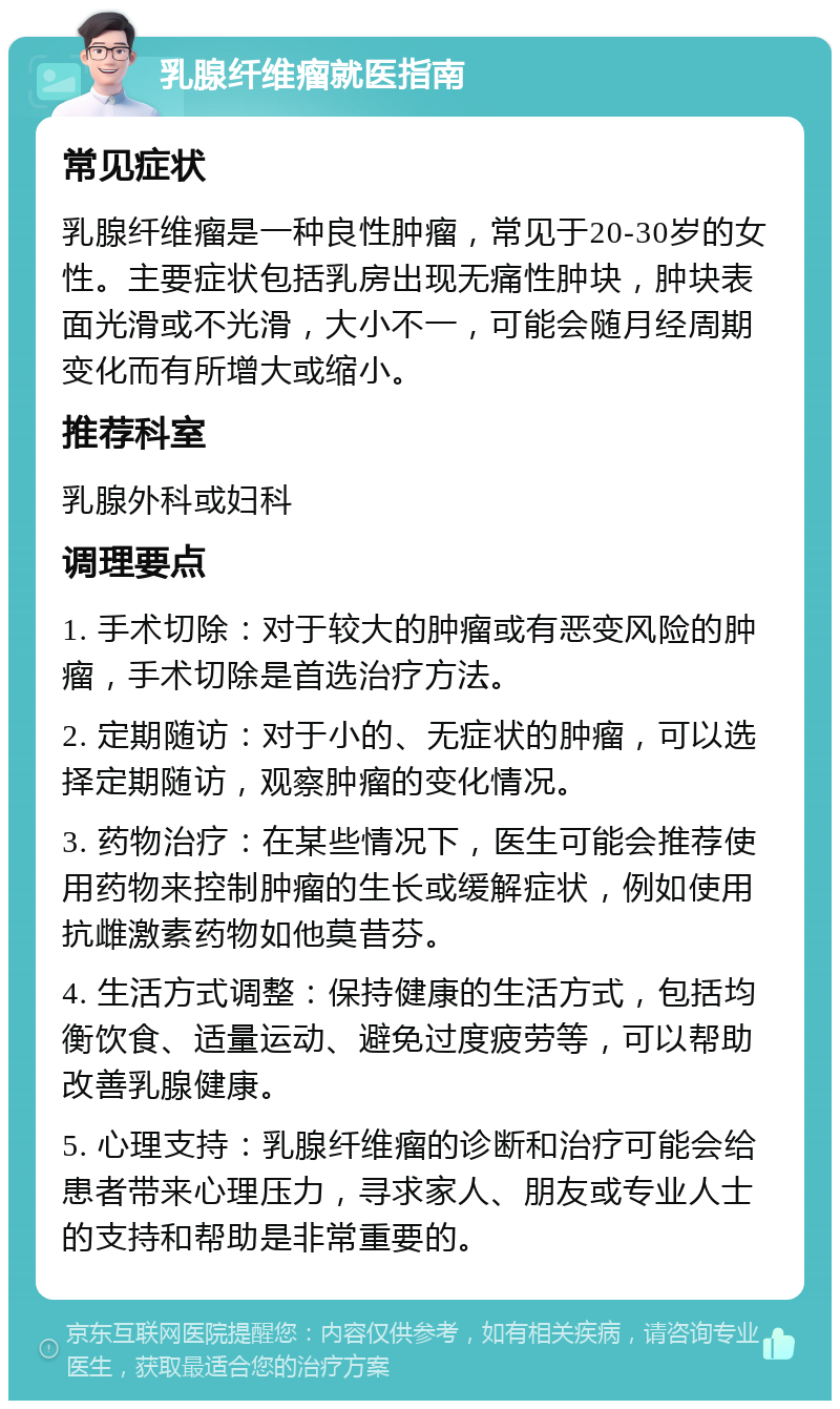 乳腺纤维瘤就医指南 常见症状 乳腺纤维瘤是一种良性肿瘤，常见于20-30岁的女性。主要症状包括乳房出现无痛性肿块，肿块表面光滑或不光滑，大小不一，可能会随月经周期变化而有所增大或缩小。 推荐科室 乳腺外科或妇科 调理要点 1. 手术切除：对于较大的肿瘤或有恶变风险的肿瘤，手术切除是首选治疗方法。 2. 定期随访：对于小的、无症状的肿瘤，可以选择定期随访，观察肿瘤的变化情况。 3. 药物治疗：在某些情况下，医生可能会推荐使用药物来控制肿瘤的生长或缓解症状，例如使用抗雌激素药物如他莫昔芬。 4. 生活方式调整：保持健康的生活方式，包括均衡饮食、适量运动、避免过度疲劳等，可以帮助改善乳腺健康。 5. 心理支持：乳腺纤维瘤的诊断和治疗可能会给患者带来心理压力，寻求家人、朋友或专业人士的支持和帮助是非常重要的。