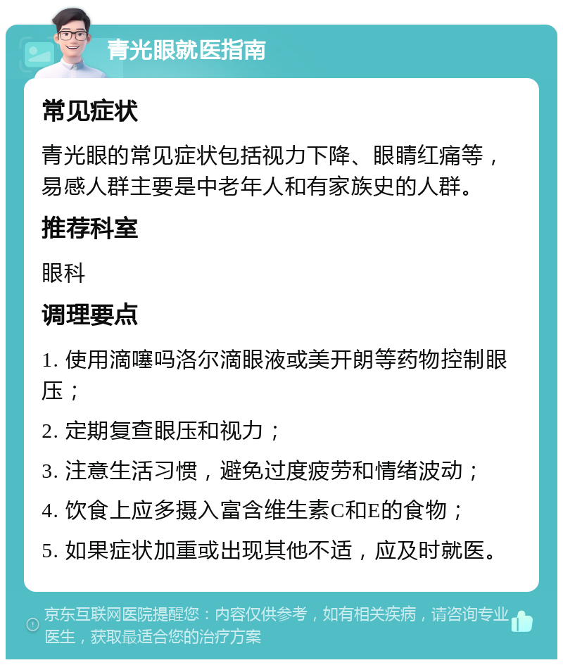 青光眼就医指南 常见症状 青光眼的常见症状包括视力下降、眼睛红痛等，易感人群主要是中老年人和有家族史的人群。 推荐科室 眼科 调理要点 1. 使用滴噻吗洛尔滴眼液或美开朗等药物控制眼压； 2. 定期复查眼压和视力； 3. 注意生活习惯，避免过度疲劳和情绪波动； 4. 饮食上应多摄入富含维生素C和E的食物； 5. 如果症状加重或出现其他不适，应及时就医。