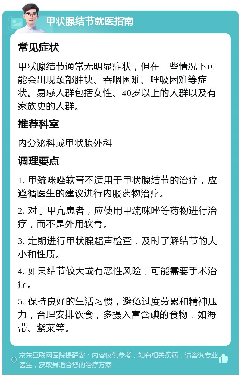 甲状腺结节就医指南 常见症状 甲状腺结节通常无明显症状，但在一些情况下可能会出现颈部肿块、吞咽困难、呼吸困难等症状。易感人群包括女性、40岁以上的人群以及有家族史的人群。 推荐科室 内分泌科或甲状腺外科 调理要点 1. 甲巯咪唑软膏不适用于甲状腺结节的治疗，应遵循医生的建议进行内服药物治疗。 2. 对于甲亢患者，应使用甲巯咪唑等药物进行治疗，而不是外用软膏。 3. 定期进行甲状腺超声检查，及时了解结节的大小和性质。 4. 如果结节较大或有恶性风险，可能需要手术治疗。 5. 保持良好的生活习惯，避免过度劳累和精神压力，合理安排饮食，多摄入富含碘的食物，如海带、紫菜等。