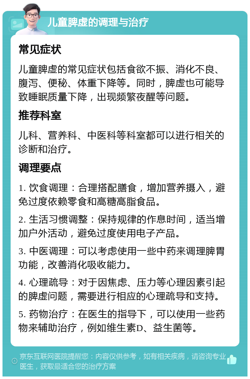 儿童脾虚的调理与治疗 常见症状 儿童脾虚的常见症状包括食欲不振、消化不良、腹泻、便秘、体重下降等。同时，脾虚也可能导致睡眠质量下降，出现频繁夜醒等问题。 推荐科室 儿科、营养科、中医科等科室都可以进行相关的诊断和治疗。 调理要点 1. 饮食调理：合理搭配膳食，增加营养摄入，避免过度依赖零食和高糖高脂食品。 2. 生活习惯调整：保持规律的作息时间，适当增加户外活动，避免过度使用电子产品。 3. 中医调理：可以考虑使用一些中药来调理脾胃功能，改善消化吸收能力。 4. 心理疏导：对于因焦虑、压力等心理因素引起的脾虚问题，需要进行相应的心理疏导和支持。 5. 药物治疗：在医生的指导下，可以使用一些药物来辅助治疗，例如维生素D、益生菌等。