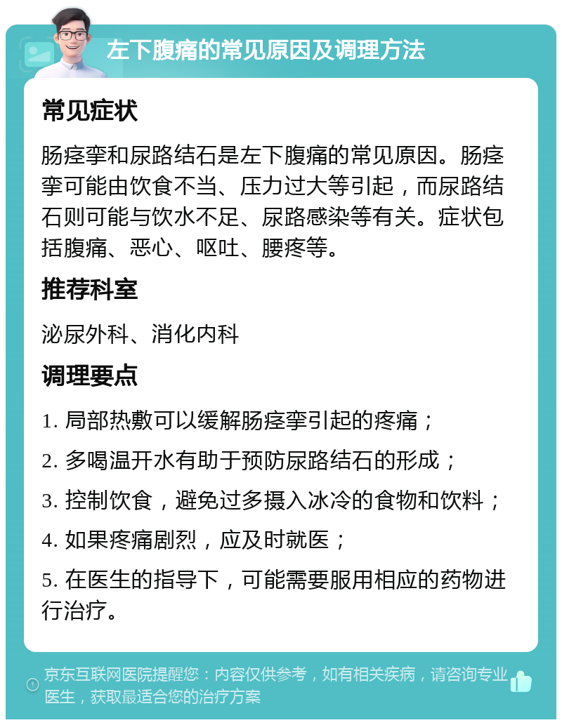 左下腹痛的常见原因及调理方法 常见症状 肠痉挛和尿路结石是左下腹痛的常见原因。肠痉挛可能由饮食不当、压力过大等引起，而尿路结石则可能与饮水不足、尿路感染等有关。症状包括腹痛、恶心、呕吐、腰疼等。 推荐科室 泌尿外科、消化内科 调理要点 1. 局部热敷可以缓解肠痉挛引起的疼痛； 2. 多喝温开水有助于预防尿路结石的形成； 3. 控制饮食，避免过多摄入冰冷的食物和饮料； 4. 如果疼痛剧烈，应及时就医； 5. 在医生的指导下，可能需要服用相应的药物进行治疗。