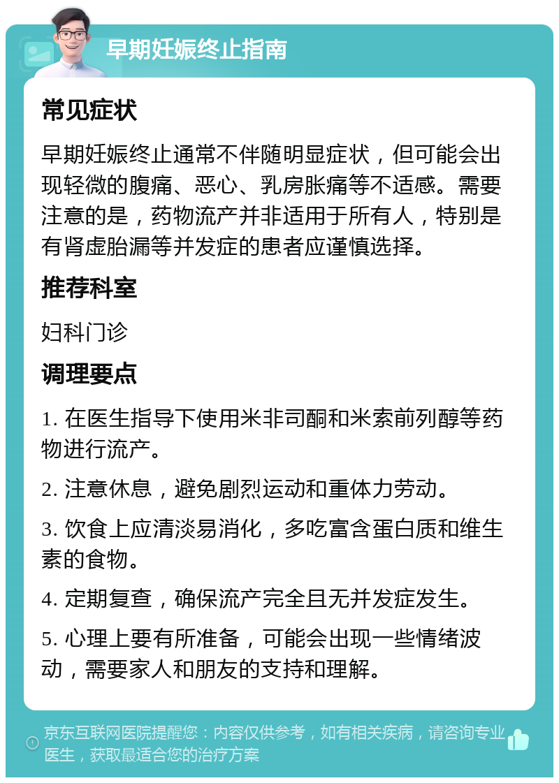 早期妊娠终止指南 常见症状 早期妊娠终止通常不伴随明显症状，但可能会出现轻微的腹痛、恶心、乳房胀痛等不适感。需要注意的是，药物流产并非适用于所有人，特别是有肾虚胎漏等并发症的患者应谨慎选择。 推荐科室 妇科门诊 调理要点 1. 在医生指导下使用米非司酮和米索前列醇等药物进行流产。 2. 注意休息，避免剧烈运动和重体力劳动。 3. 饮食上应清淡易消化，多吃富含蛋白质和维生素的食物。 4. 定期复查，确保流产完全且无并发症发生。 5. 心理上要有所准备，可能会出现一些情绪波动，需要家人和朋友的支持和理解。