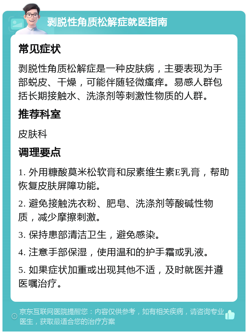 剥脱性角质松解症就医指南 常见症状 剥脱性角质松解症是一种皮肤病，主要表现为手部蜕皮、干燥，可能伴随轻微瘙痒。易感人群包括长期接触水、洗涤剂等刺激性物质的人群。 推荐科室 皮肤科 调理要点 1. 外用糠酸莫米松软膏和尿素维生素E乳膏，帮助恢复皮肤屏障功能。 2. 避免接触洗衣粉、肥皂、洗涤剂等酸碱性物质，减少摩擦刺激。 3. 保持患部清洁卫生，避免感染。 4. 注意手部保湿，使用温和的护手霜或乳液。 5. 如果症状加重或出现其他不适，及时就医并遵医嘱治疗。