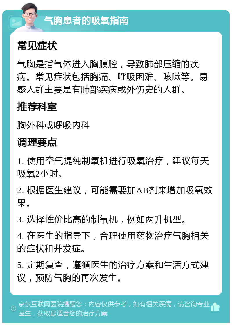 气胸患者的吸氧指南 常见症状 气胸是指气体进入胸膜腔，导致肺部压缩的疾病。常见症状包括胸痛、呼吸困难、咳嗽等。易感人群主要是有肺部疾病或外伤史的人群。 推荐科室 胸外科或呼吸内科 调理要点 1. 使用空气提纯制氧机进行吸氧治疗，建议每天吸氧2小时。 2. 根据医生建议，可能需要加AB剂来增加吸氧效果。 3. 选择性价比高的制氧机，例如两升机型。 4. 在医生的指导下，合理使用药物治疗气胸相关的症状和并发症。 5. 定期复查，遵循医生的治疗方案和生活方式建议，预防气胸的再次发生。