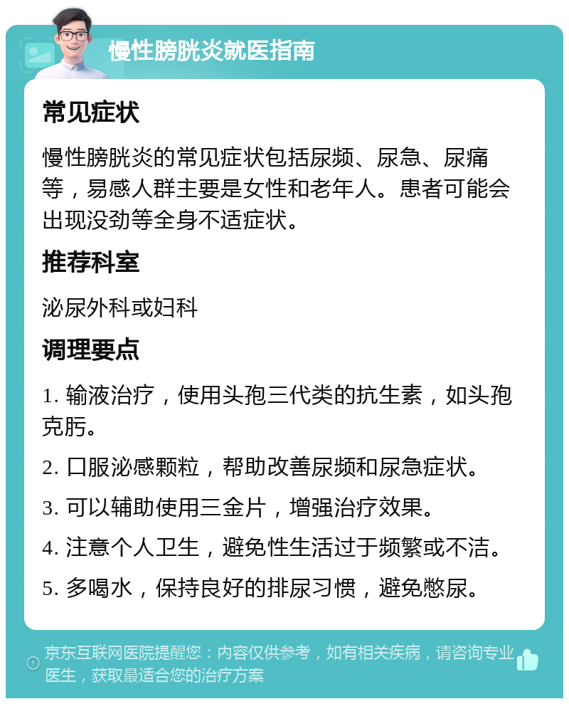 慢性膀胱炎就医指南 常见症状 慢性膀胱炎的常见症状包括尿频、尿急、尿痛等，易感人群主要是女性和老年人。患者可能会出现没劲等全身不适症状。 推荐科室 泌尿外科或妇科 调理要点 1. 输液治疗，使用头孢三代类的抗生素，如头孢克肟。 2. 口服泌感颗粒，帮助改善尿频和尿急症状。 3. 可以辅助使用三金片，增强治疗效果。 4. 注意个人卫生，避免性生活过于频繁或不洁。 5. 多喝水，保持良好的排尿习惯，避免憋尿。