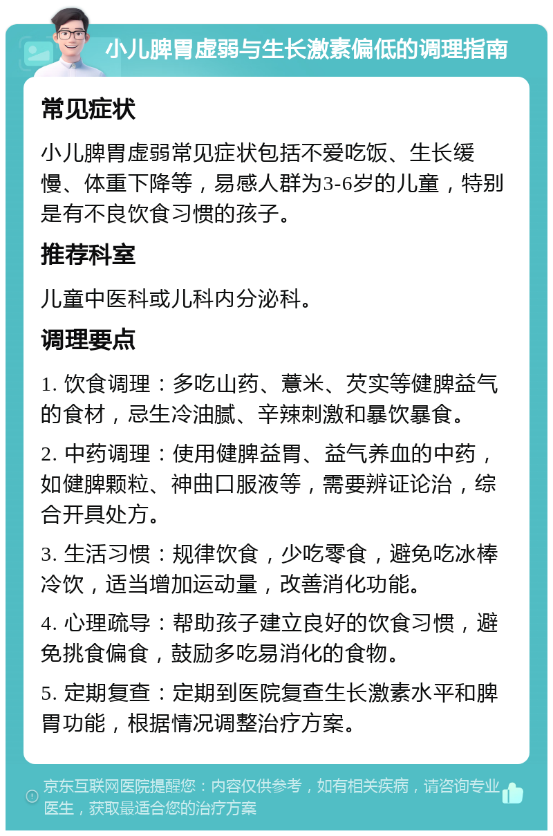 小儿脾胃虚弱与生长激素偏低的调理指南 常见症状 小儿脾胃虚弱常见症状包括不爱吃饭、生长缓慢、体重下降等，易感人群为3-6岁的儿童，特别是有不良饮食习惯的孩子。 推荐科室 儿童中医科或儿科内分泌科。 调理要点 1. 饮食调理：多吃山药、薏米、芡实等健脾益气的食材，忌生冷油腻、辛辣刺激和暴饮暴食。 2. 中药调理：使用健脾益胃、益气养血的中药，如健脾颗粒、神曲口服液等，需要辨证论治，综合开具处方。 3. 生活习惯：规律饮食，少吃零食，避免吃冰棒冷饮，适当增加运动量，改善消化功能。 4. 心理疏导：帮助孩子建立良好的饮食习惯，避免挑食偏食，鼓励多吃易消化的食物。 5. 定期复查：定期到医院复查生长激素水平和脾胃功能，根据情况调整治疗方案。