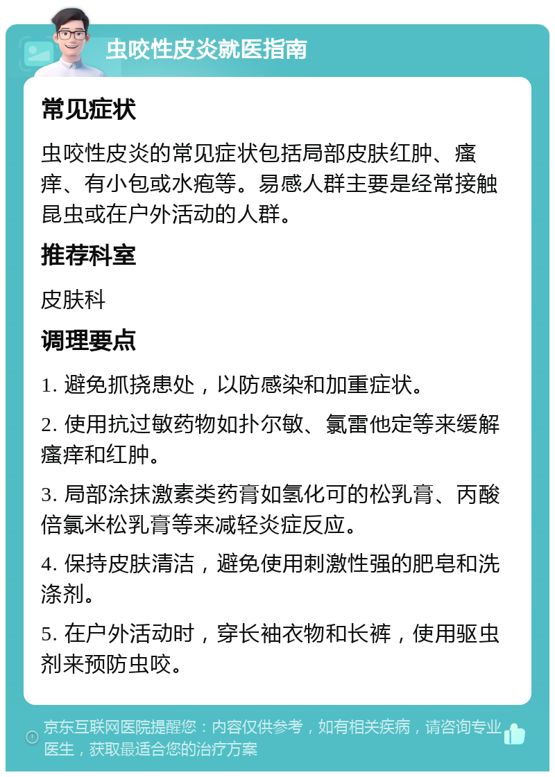 虫咬性皮炎就医指南 常见症状 虫咬性皮炎的常见症状包括局部皮肤红肿、瘙痒、有小包或水疱等。易感人群主要是经常接触昆虫或在户外活动的人群。 推荐科室 皮肤科 调理要点 1. 避免抓挠患处，以防感染和加重症状。 2. 使用抗过敏药物如扑尔敏、氯雷他定等来缓解瘙痒和红肿。 3. 局部涂抹激素类药膏如氢化可的松乳膏、丙酸倍氯米松乳膏等来减轻炎症反应。 4. 保持皮肤清洁，避免使用刺激性强的肥皂和洗涤剂。 5. 在户外活动时，穿长袖衣物和长裤，使用驱虫剂来预防虫咬。