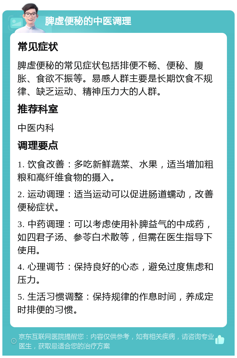 脾虚便秘的中医调理 常见症状 脾虚便秘的常见症状包括排便不畅、便秘、腹胀、食欲不振等。易感人群主要是长期饮食不规律、缺乏运动、精神压力大的人群。 推荐科室 中医内科 调理要点 1. 饮食改善：多吃新鲜蔬菜、水果，适当增加粗粮和高纤维食物的摄入。 2. 运动调理：适当运动可以促进肠道蠕动，改善便秘症状。 3. 中药调理：可以考虑使用补脾益气的中成药，如四君子汤、参苓白术散等，但需在医生指导下使用。 4. 心理调节：保持良好的心态，避免过度焦虑和压力。 5. 生活习惯调整：保持规律的作息时间，养成定时排便的习惯。