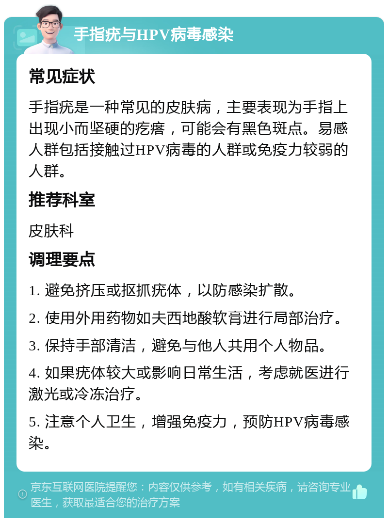 手指疣与HPV病毒感染 常见症状 手指疣是一种常见的皮肤病，主要表现为手指上出现小而坚硬的疙瘩，可能会有黑色斑点。易感人群包括接触过HPV病毒的人群或免疫力较弱的人群。 推荐科室 皮肤科 调理要点 1. 避免挤压或抠抓疣体，以防感染扩散。 2. 使用外用药物如夫西地酸软膏进行局部治疗。 3. 保持手部清洁，避免与他人共用个人物品。 4. 如果疣体较大或影响日常生活，考虑就医进行激光或冷冻治疗。 5. 注意个人卫生，增强免疫力，预防HPV病毒感染。