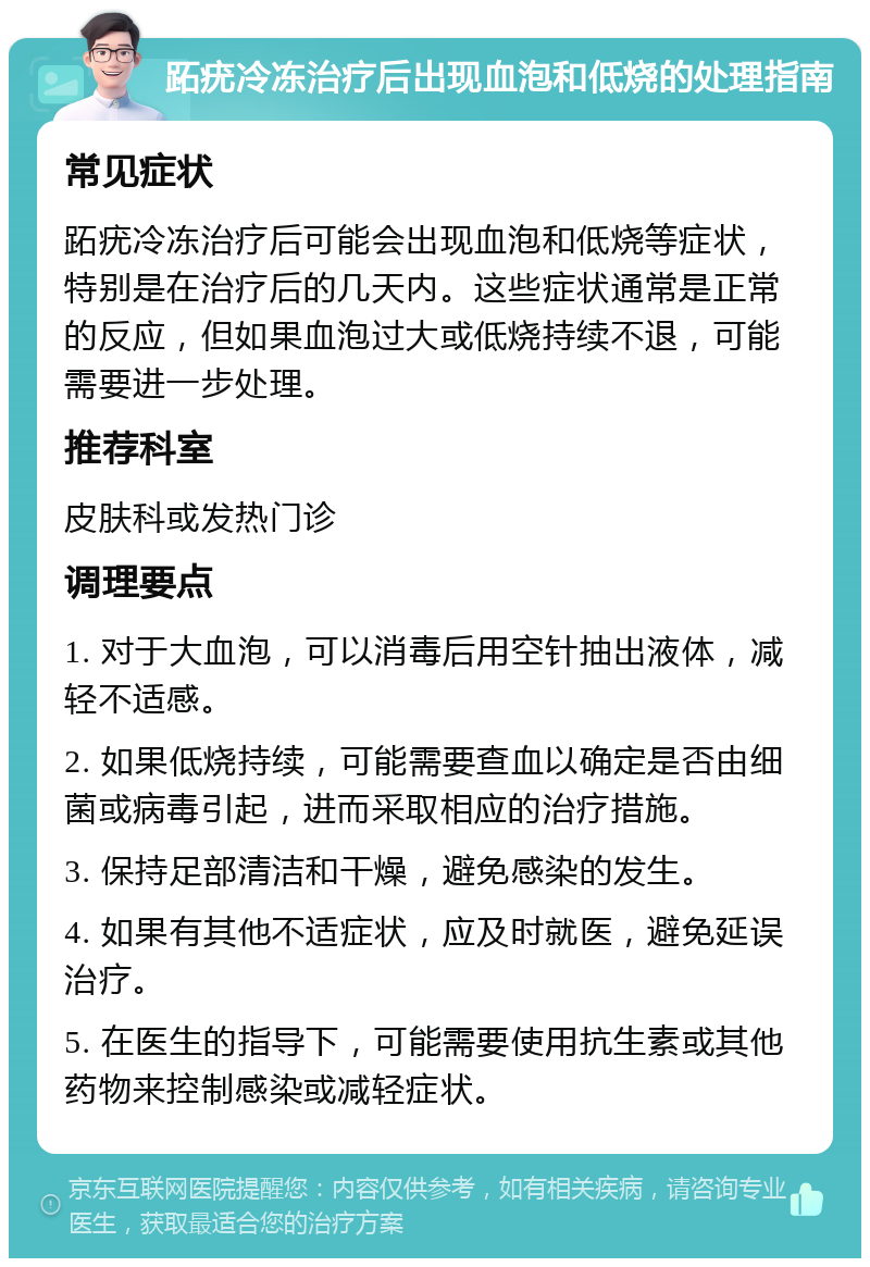 跖疣冷冻治疗后出现血泡和低烧的处理指南 常见症状 跖疣冷冻治疗后可能会出现血泡和低烧等症状，特别是在治疗后的几天内。这些症状通常是正常的反应，但如果血泡过大或低烧持续不退，可能需要进一步处理。 推荐科室 皮肤科或发热门诊 调理要点 1. 对于大血泡，可以消毒后用空针抽出液体，减轻不适感。 2. 如果低烧持续，可能需要查血以确定是否由细菌或病毒引起，进而采取相应的治疗措施。 3. 保持足部清洁和干燥，避免感染的发生。 4. 如果有其他不适症状，应及时就医，避免延误治疗。 5. 在医生的指导下，可能需要使用抗生素或其他药物来控制感染或减轻症状。