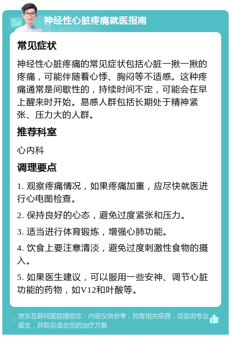 神经性心脏疼痛就医指南 常见症状 神经性心脏疼痛的常见症状包括心脏一揪一揪的疼痛，可能伴随着心悸、胸闷等不适感。这种疼痛通常是间歇性的，持续时间不定，可能会在早上醒来时开始。易感人群包括长期处于精神紧张、压力大的人群。 推荐科室 心内科 调理要点 1. 观察疼痛情况，如果疼痛加重，应尽快就医进行心电图检查。 2. 保持良好的心态，避免过度紧张和压力。 3. 适当进行体育锻炼，增强心肺功能。 4. 饮食上要注意清淡，避免过度刺激性食物的摄入。 5. 如果医生建议，可以服用一些安神、调节心脏功能的药物，如V12和叶酸等。