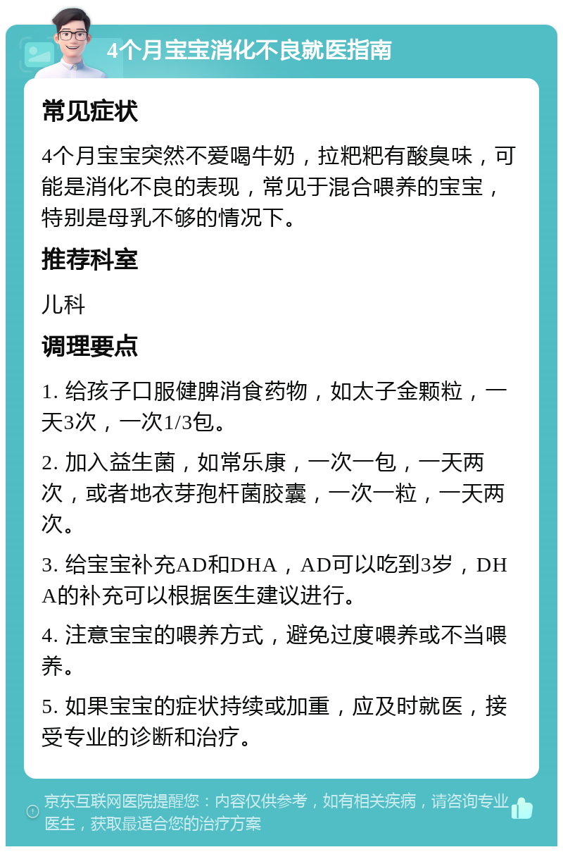 4个月宝宝消化不良就医指南 常见症状 4个月宝宝突然不爱喝牛奶，拉粑粑有酸臭味，可能是消化不良的表现，常见于混合喂养的宝宝，特别是母乳不够的情况下。 推荐科室 儿科 调理要点 1. 给孩子口服健脾消食药物，如太子金颗粒，一天3次，一次1/3包。 2. 加入益生菌，如常乐康，一次一包，一天两次，或者地衣芽孢杆菌胶囊，一次一粒，一天两次。 3. 给宝宝补充AD和DHA，AD可以吃到3岁，DHA的补充可以根据医生建议进行。 4. 注意宝宝的喂养方式，避免过度喂养或不当喂养。 5. 如果宝宝的症状持续或加重，应及时就医，接受专业的诊断和治疗。