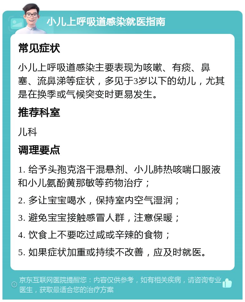 小儿上呼吸道感染就医指南 常见症状 小儿上呼吸道感染主要表现为咳嗽、有痰、鼻塞、流鼻涕等症状，多见于3岁以下的幼儿，尤其是在换季或气候突变时更易发生。 推荐科室 儿科 调理要点 1. 给予头孢克洛干混悬剂、小儿肺热咳喘口服液和小儿氨酚黄那敏等药物治疗； 2. 多让宝宝喝水，保持室内空气湿润； 3. 避免宝宝接触感冒人群，注意保暖； 4. 饮食上不要吃过咸或辛辣的食物； 5. 如果症状加重或持续不改善，应及时就医。