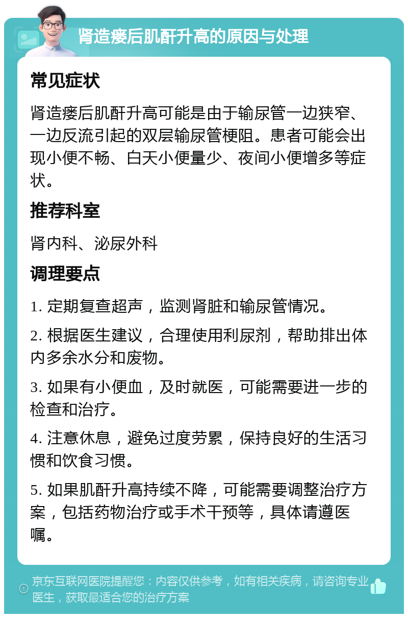 肾造瘘后肌酐升高的原因与处理 常见症状 肾造瘘后肌酐升高可能是由于输尿管一边狭窄、一边反流引起的双层输尿管梗阻。患者可能会出现小便不畅、白天小便量少、夜间小便增多等症状。 推荐科室 肾内科、泌尿外科 调理要点 1. 定期复查超声，监测肾脏和输尿管情况。 2. 根据医生建议，合理使用利尿剂，帮助排出体内多余水分和废物。 3. 如果有小便血，及时就医，可能需要进一步的检查和治疗。 4. 注意休息，避免过度劳累，保持良好的生活习惯和饮食习惯。 5. 如果肌酐升高持续不降，可能需要调整治疗方案，包括药物治疗或手术干预等，具体请遵医嘱。