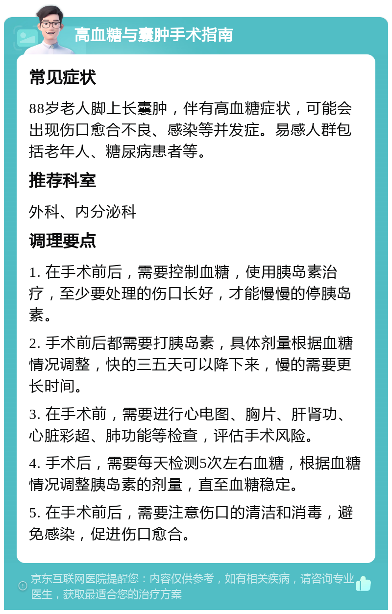 高血糖与囊肿手术指南 常见症状 88岁老人脚上长囊肿，伴有高血糖症状，可能会出现伤口愈合不良、感染等并发症。易感人群包括老年人、糖尿病患者等。 推荐科室 外科、内分泌科 调理要点 1. 在手术前后，需要控制血糖，使用胰岛素治疗，至少要处理的伤口长好，才能慢慢的停胰岛素。 2. 手术前后都需要打胰岛素，具体剂量根据血糖情况调整，快的三五天可以降下来，慢的需要更长时间。 3. 在手术前，需要进行心电图、胸片、肝肾功、心脏彩超、肺功能等检查，评估手术风险。 4. 手术后，需要每天检测5次左右血糖，根据血糖情况调整胰岛素的剂量，直至血糖稳定。 5. 在手术前后，需要注意伤口的清洁和消毒，避免感染，促进伤口愈合。