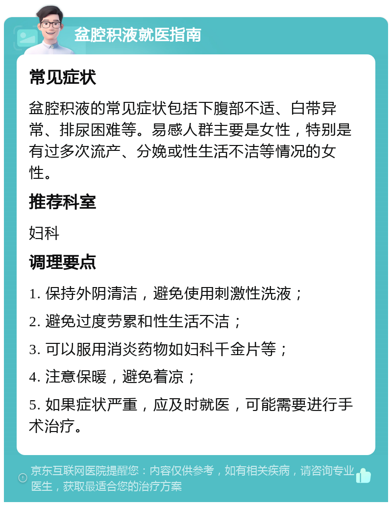 盆腔积液就医指南 常见症状 盆腔积液的常见症状包括下腹部不适、白带异常、排尿困难等。易感人群主要是女性，特别是有过多次流产、分娩或性生活不洁等情况的女性。 推荐科室 妇科 调理要点 1. 保持外阴清洁，避免使用刺激性洗液； 2. 避免过度劳累和性生活不洁； 3. 可以服用消炎药物如妇科千金片等； 4. 注意保暖，避免着凉； 5. 如果症状严重，应及时就医，可能需要进行手术治疗。