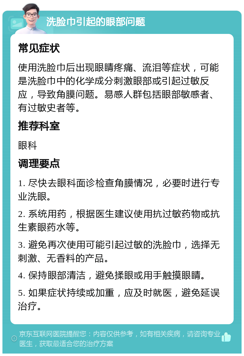 洗脸巾引起的眼部问题 常见症状 使用洗脸巾后出现眼睛疼痛、流泪等症状，可能是洗脸巾中的化学成分刺激眼部或引起过敏反应，导致角膜问题。易感人群包括眼部敏感者、有过敏史者等。 推荐科室 眼科 调理要点 1. 尽快去眼科面诊检查角膜情况，必要时进行专业洗眼。 2. 系统用药，根据医生建议使用抗过敏药物或抗生素眼药水等。 3. 避免再次使用可能引起过敏的洗脸巾，选择无刺激、无香料的产品。 4. 保持眼部清洁，避免揉眼或用手触摸眼睛。 5. 如果症状持续或加重，应及时就医，避免延误治疗。