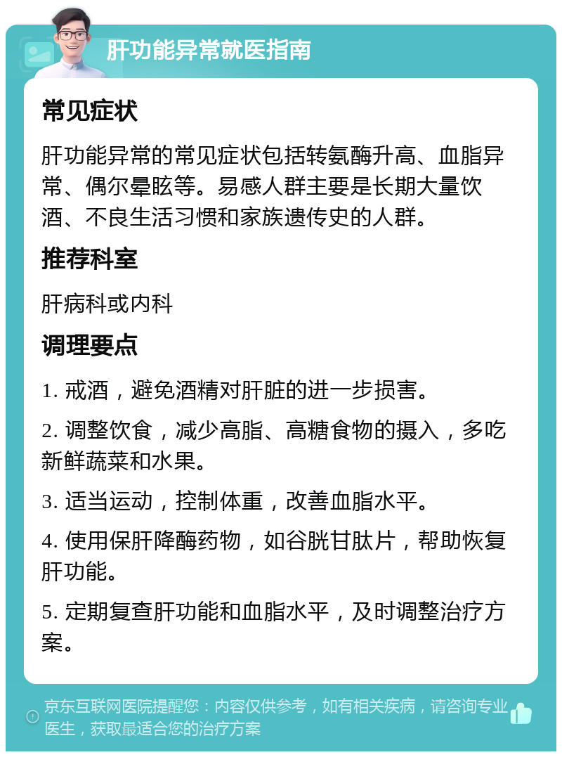 肝功能异常就医指南 常见症状 肝功能异常的常见症状包括转氨酶升高、血脂异常、偶尔晕眩等。易感人群主要是长期大量饮酒、不良生活习惯和家族遗传史的人群。 推荐科室 肝病科或内科 调理要点 1. 戒酒，避免酒精对肝脏的进一步损害。 2. 调整饮食，减少高脂、高糖食物的摄入，多吃新鲜蔬菜和水果。 3. 适当运动，控制体重，改善血脂水平。 4. 使用保肝降酶药物，如谷胱甘肽片，帮助恢复肝功能。 5. 定期复查肝功能和血脂水平，及时调整治疗方案。