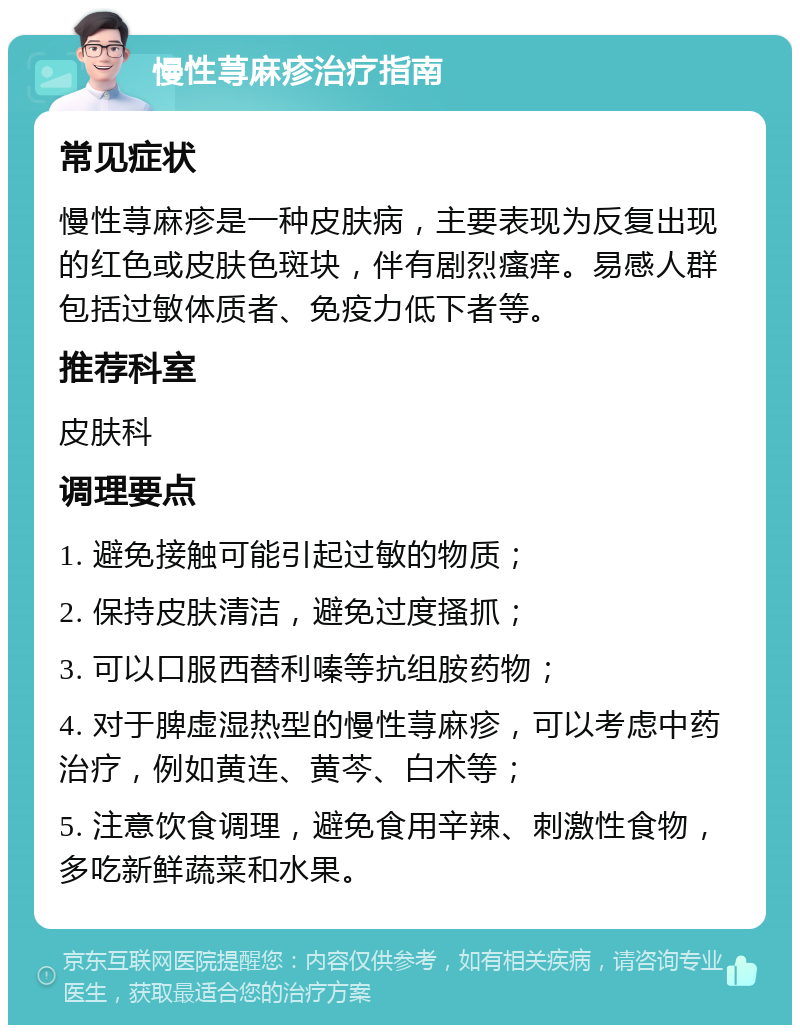 慢性荨麻疹治疗指南 常见症状 慢性荨麻疹是一种皮肤病，主要表现为反复出现的红色或皮肤色斑块，伴有剧烈瘙痒。易感人群包括过敏体质者、免疫力低下者等。 推荐科室 皮肤科 调理要点 1. 避免接触可能引起过敏的物质； 2. 保持皮肤清洁，避免过度搔抓； 3. 可以口服西替利嗪等抗组胺药物； 4. 对于脾虚湿热型的慢性荨麻疹，可以考虑中药治疗，例如黄连、黄芩、白术等； 5. 注意饮食调理，避免食用辛辣、刺激性食物，多吃新鲜蔬菜和水果。