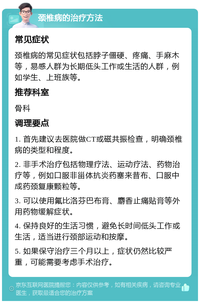 颈椎病的治疗方法 常见症状 颈椎病的常见症状包括脖子僵硬、疼痛、手麻木等，易感人群为长期低头工作或生活的人群，例如学生、上班族等。 推荐科室 骨科 调理要点 1. 首先建议去医院做CT或磁共振检查，明确颈椎病的类型和程度。 2. 非手术治疗包括物理疗法、运动疗法、药物治疗等，例如口服非甾体抗炎药塞来昔布、口服中成药颈复康颗粒等。 3. 可以使用氟比洛芬巴布膏、麝香止痛贴膏等外用药物缓解症状。 4. 保持良好的生活习惯，避免长时间低头工作或生活，适当进行颈部运动和按摩。 5. 如果保守治疗三个月以上，症状仍然比较严重，可能需要考虑手术治疗。