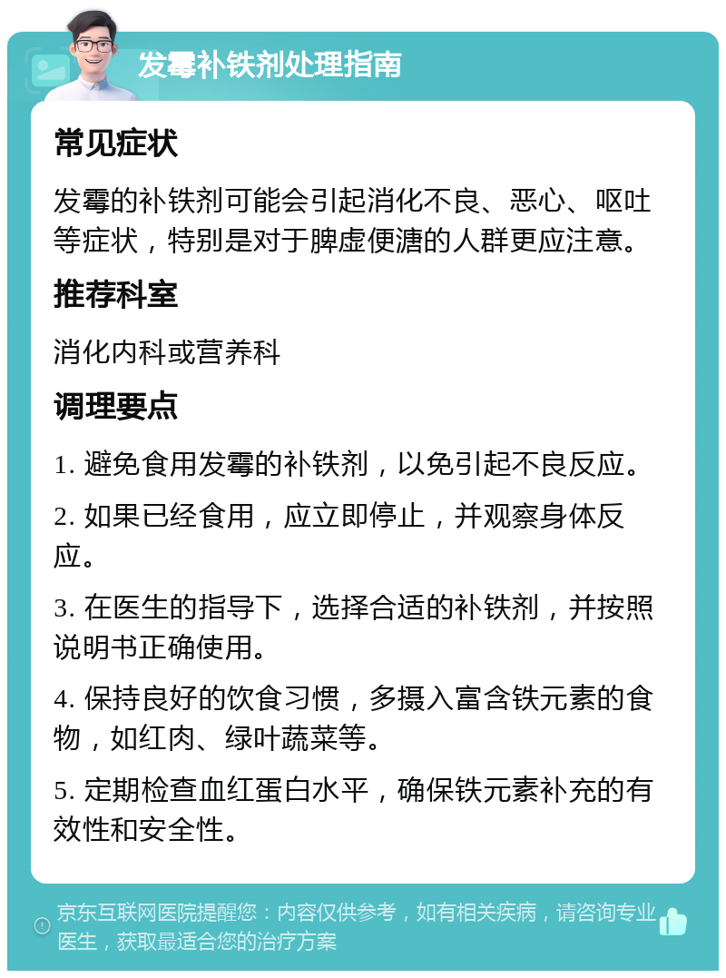 发霉补铁剂处理指南 常见症状 发霉的补铁剂可能会引起消化不良、恶心、呕吐等症状，特别是对于脾虚便溏的人群更应注意。 推荐科室 消化内科或营养科 调理要点 1. 避免食用发霉的补铁剂，以免引起不良反应。 2. 如果已经食用，应立即停止，并观察身体反应。 3. 在医生的指导下，选择合适的补铁剂，并按照说明书正确使用。 4. 保持良好的饮食习惯，多摄入富含铁元素的食物，如红肉、绿叶蔬菜等。 5. 定期检查血红蛋白水平，确保铁元素补充的有效性和安全性。