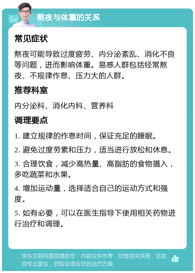 熬夜与体重的关系 常见症状 熬夜可能导致过度疲劳、内分泌紊乱、消化不良等问题，进而影响体重。易感人群包括经常熬夜、不规律作息、压力大的人群。 推荐科室 内分泌科、消化内科、营养科 调理要点 1. 建立规律的作息时间，保证充足的睡眠。 2. 避免过度劳累和压力，适当进行放松和休息。 3. 合理饮食，减少高热量、高脂肪的食物摄入，多吃蔬菜和水果。 4. 增加运动量，选择适合自己的运动方式和强度。 5. 如有必要，可以在医生指导下使用相关药物进行治疗和调理。