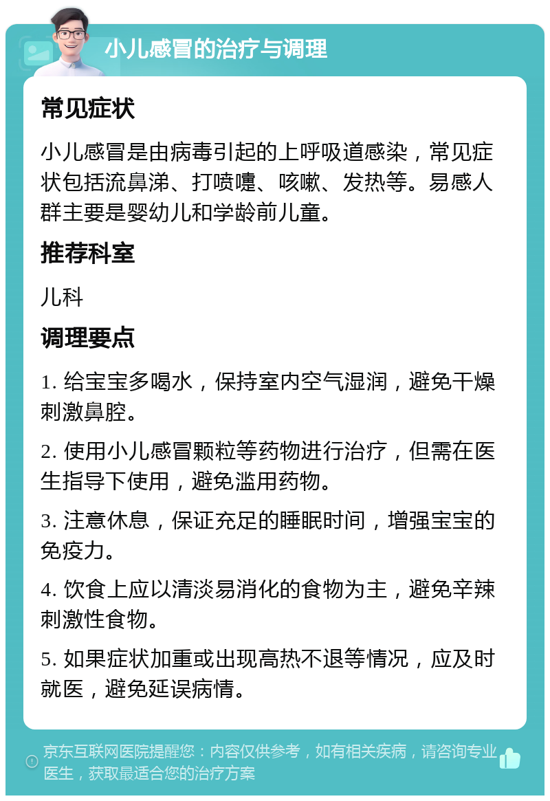 小儿感冒的治疗与调理 常见症状 小儿感冒是由病毒引起的上呼吸道感染，常见症状包括流鼻涕、打喷嚏、咳嗽、发热等。易感人群主要是婴幼儿和学龄前儿童。 推荐科室 儿科 调理要点 1. 给宝宝多喝水，保持室内空气湿润，避免干燥刺激鼻腔。 2. 使用小儿感冒颗粒等药物进行治疗，但需在医生指导下使用，避免滥用药物。 3. 注意休息，保证充足的睡眠时间，增强宝宝的免疫力。 4. 饮食上应以清淡易消化的食物为主，避免辛辣刺激性食物。 5. 如果症状加重或出现高热不退等情况，应及时就医，避免延误病情。