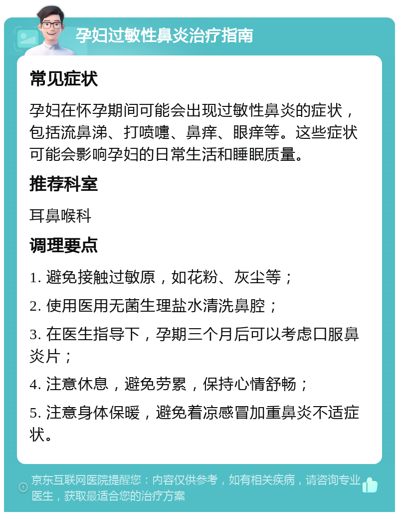 孕妇过敏性鼻炎治疗指南 常见症状 孕妇在怀孕期间可能会出现过敏性鼻炎的症状，包括流鼻涕、打喷嚏、鼻痒、眼痒等。这些症状可能会影响孕妇的日常生活和睡眠质量。 推荐科室 耳鼻喉科 调理要点 1. 避免接触过敏原，如花粉、灰尘等； 2. 使用医用无菌生理盐水清洗鼻腔； 3. 在医生指导下，孕期三个月后可以考虑口服鼻炎片； 4. 注意休息，避免劳累，保持心情舒畅； 5. 注意身体保暖，避免着凉感冒加重鼻炎不适症状。