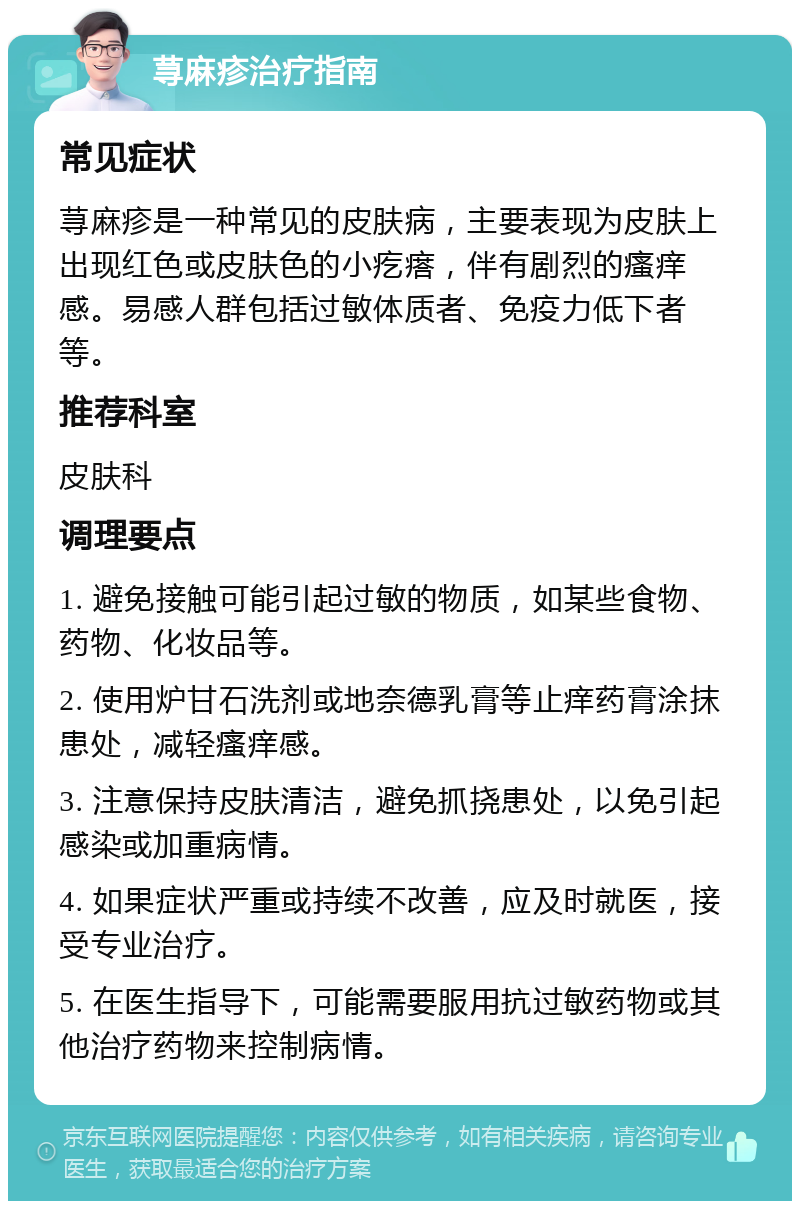 荨麻疹治疗指南 常见症状 荨麻疹是一种常见的皮肤病，主要表现为皮肤上出现红色或皮肤色的小疙瘩，伴有剧烈的瘙痒感。易感人群包括过敏体质者、免疫力低下者等。 推荐科室 皮肤科 调理要点 1. 避免接触可能引起过敏的物质，如某些食物、药物、化妆品等。 2. 使用炉甘石洗剂或地奈德乳膏等止痒药膏涂抹患处，减轻瘙痒感。 3. 注意保持皮肤清洁，避免抓挠患处，以免引起感染或加重病情。 4. 如果症状严重或持续不改善，应及时就医，接受专业治疗。 5. 在医生指导下，可能需要服用抗过敏药物或其他治疗药物来控制病情。