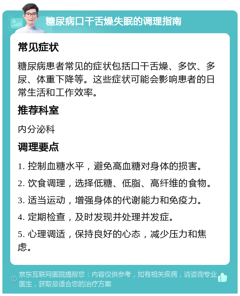 糖尿病口干舌燥失眠的调理指南 常见症状 糖尿病患者常见的症状包括口干舌燥、多饮、多尿、体重下降等。这些症状可能会影响患者的日常生活和工作效率。 推荐科室 内分泌科 调理要点 1. 控制血糖水平，避免高血糖对身体的损害。 2. 饮食调理，选择低糖、低脂、高纤维的食物。 3. 适当运动，增强身体的代谢能力和免疫力。 4. 定期检查，及时发现并处理并发症。 5. 心理调适，保持良好的心态，减少压力和焦虑。