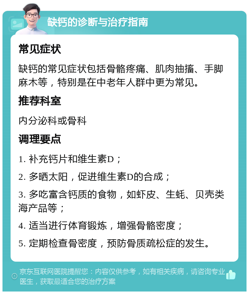 缺钙的诊断与治疗指南 常见症状 缺钙的常见症状包括骨骼疼痛、肌肉抽搐、手脚麻木等，特别是在中老年人群中更为常见。 推荐科室 内分泌科或骨科 调理要点 1. 补充钙片和维生素D； 2. 多晒太阳，促进维生素D的合成； 3. 多吃富含钙质的食物，如虾皮、生蚝、贝壳类海产品等； 4. 适当进行体育锻炼，增强骨骼密度； 5. 定期检查骨密度，预防骨质疏松症的发生。