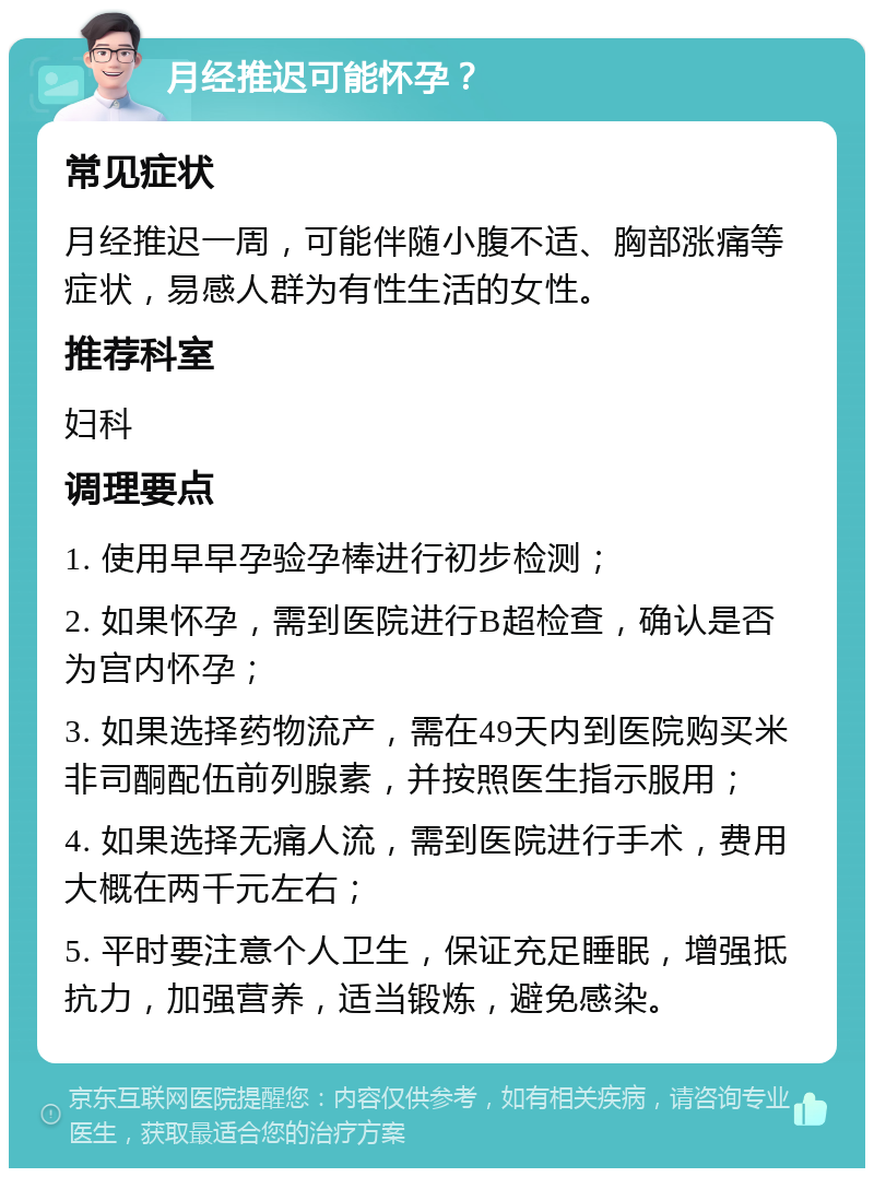 月经推迟可能怀孕？ 常见症状 月经推迟一周，可能伴随小腹不适、胸部涨痛等症状，易感人群为有性生活的女性。 推荐科室 妇科 调理要点 1. 使用早早孕验孕棒进行初步检测； 2. 如果怀孕，需到医院进行B超检查，确认是否为宫内怀孕； 3. 如果选择药物流产，需在49天内到医院购买米非司酮配伍前列腺素，并按照医生指示服用； 4. 如果选择无痛人流，需到医院进行手术，费用大概在两千元左右； 5. 平时要注意个人卫生，保证充足睡眠，增强抵抗力，加强营养，适当锻炼，避免感染。