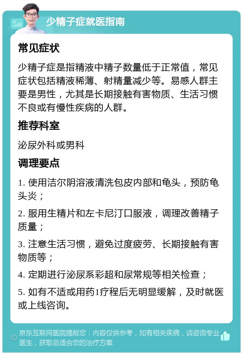 少精子症就医指南 常见症状 少精子症是指精液中精子数量低于正常值，常见症状包括精液稀薄、射精量减少等。易感人群主要是男性，尤其是长期接触有害物质、生活习惯不良或有慢性疾病的人群。 推荐科室 泌尿外科或男科 调理要点 1. 使用洁尔阴溶液清洗包皮内部和龟头，预防龟头炎； 2. 服用生精片和左卡尼汀口服液，调理改善精子质量； 3. 注意生活习惯，避免过度疲劳、长期接触有害物质等； 4. 定期进行泌尿系彩超和尿常规等相关检查； 5. 如有不适或用药1疗程后无明显缓解，及时就医或上线咨询。