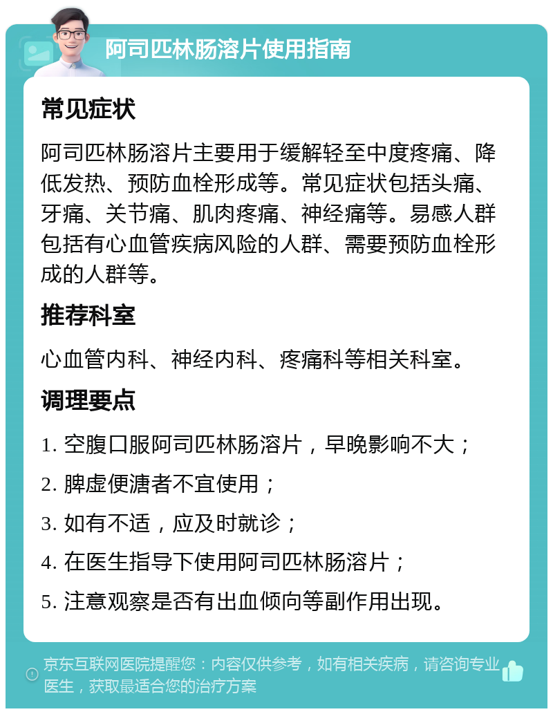 阿司匹林肠溶片使用指南 常见症状 阿司匹林肠溶片主要用于缓解轻至中度疼痛、降低发热、预防血栓形成等。常见症状包括头痛、牙痛、关节痛、肌肉疼痛、神经痛等。易感人群包括有心血管疾病风险的人群、需要预防血栓形成的人群等。 推荐科室 心血管内科、神经内科、疼痛科等相关科室。 调理要点 1. 空腹口服阿司匹林肠溶片，早晚影响不大； 2. 脾虚便溏者不宜使用； 3. 如有不适，应及时就诊； 4. 在医生指导下使用阿司匹林肠溶片； 5. 注意观察是否有出血倾向等副作用出现。