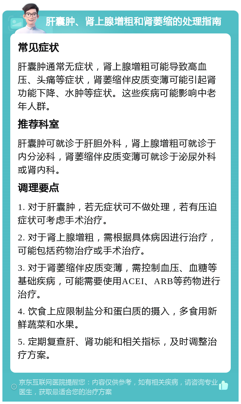 肝囊肿、肾上腺增粗和肾萎缩的处理指南 常见症状 肝囊肿通常无症状，肾上腺增粗可能导致高血压、头痛等症状，肾萎缩伴皮质变薄可能引起肾功能下降、水肿等症状。这些疾病可能影响中老年人群。 推荐科室 肝囊肿可就诊于肝胆外科，肾上腺增粗可就诊于内分泌科，肾萎缩伴皮质变薄可就诊于泌尿外科或肾内科。 调理要点 1. 对于肝囊肿，若无症状可不做处理，若有压迫症状可考虑手术治疗。 2. 对于肾上腺增粗，需根据具体病因进行治疗，可能包括药物治疗或手术治疗。 3. 对于肾萎缩伴皮质变薄，需控制血压、血糖等基础疾病，可能需要使用ACEI、ARB等药物进行治疗。 4. 饮食上应限制盐分和蛋白质的摄入，多食用新鲜蔬菜和水果。 5. 定期复查肝、肾功能和相关指标，及时调整治疗方案。