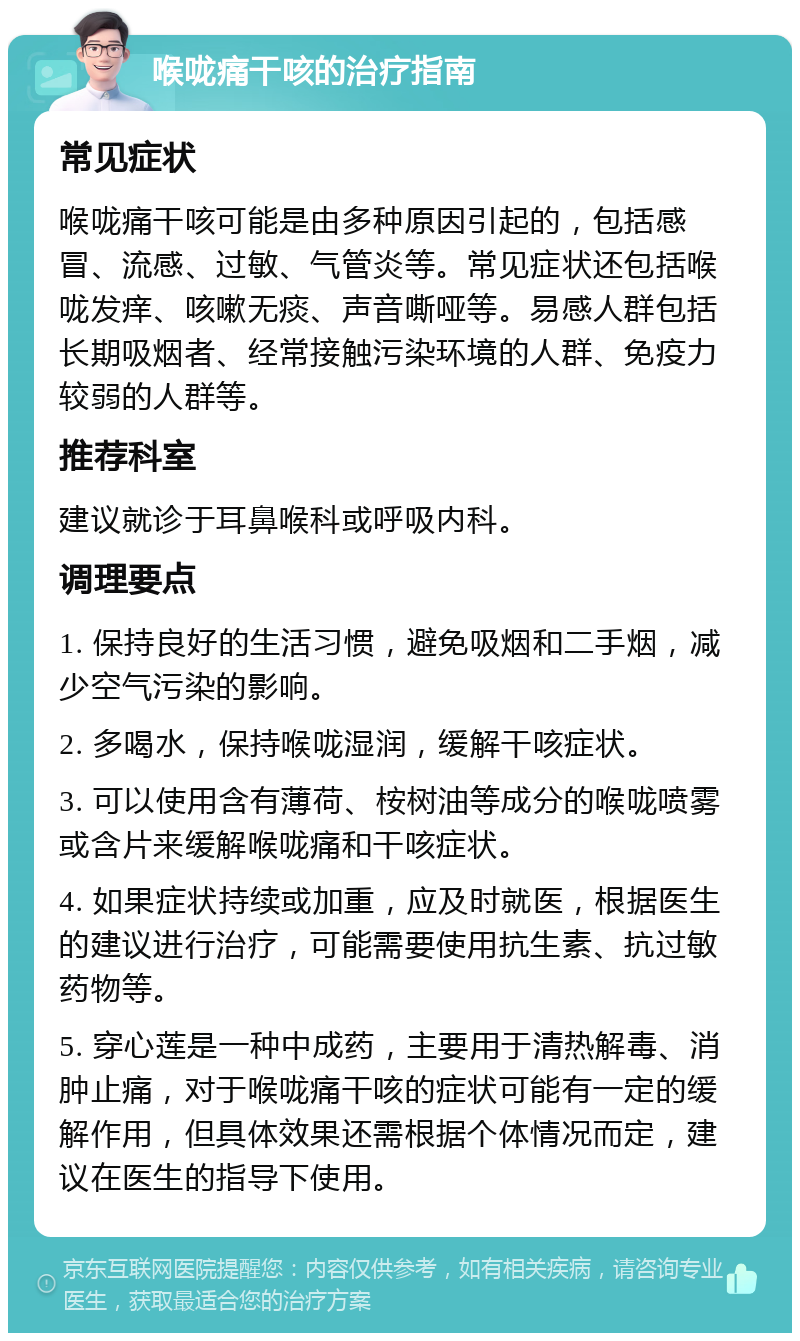 喉咙痛干咳的治疗指南 常见症状 喉咙痛干咳可能是由多种原因引起的，包括感冒、流感、过敏、气管炎等。常见症状还包括喉咙发痒、咳嗽无痰、声音嘶哑等。易感人群包括长期吸烟者、经常接触污染环境的人群、免疫力较弱的人群等。 推荐科室 建议就诊于耳鼻喉科或呼吸内科。 调理要点 1. 保持良好的生活习惯，避免吸烟和二手烟，减少空气污染的影响。 2. 多喝水，保持喉咙湿润，缓解干咳症状。 3. 可以使用含有薄荷、桉树油等成分的喉咙喷雾或含片来缓解喉咙痛和干咳症状。 4. 如果症状持续或加重，应及时就医，根据医生的建议进行治疗，可能需要使用抗生素、抗过敏药物等。 5. 穿心莲是一种中成药，主要用于清热解毒、消肿止痛，对于喉咙痛干咳的症状可能有一定的缓解作用，但具体效果还需根据个体情况而定，建议在医生的指导下使用。